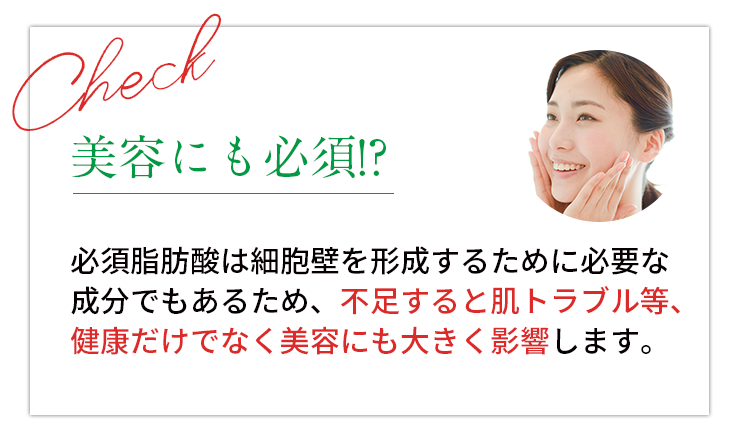 必須脂肪酸は細胞壁を形成するために必要な成分のため、不足すると肌トラブル等美容にも大きく影響します。