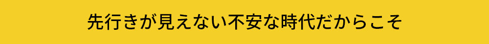 先行きが見えない時代だからこそ