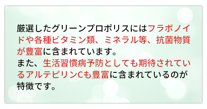 厳選したグリーンプロポリスにはフラボノイドや各種ビタミン類、ミネラル等、抗菌物質が豊富に含まれています。